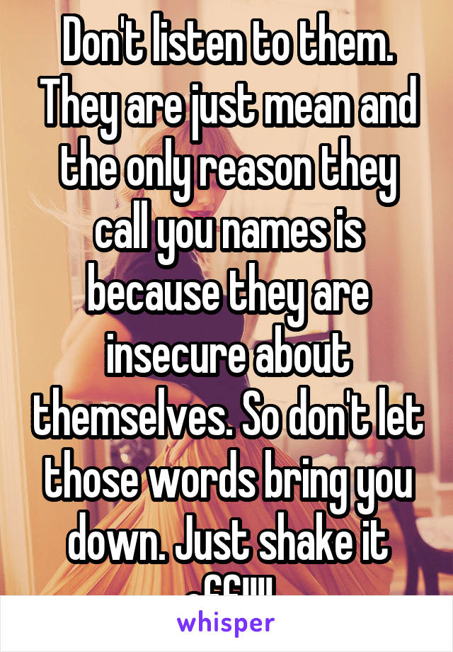 Don't listen to them. They are just mean and the only reason they call you names is because they are insecure about themselves. So don't let those words bring you down. Just shake it off!!!!