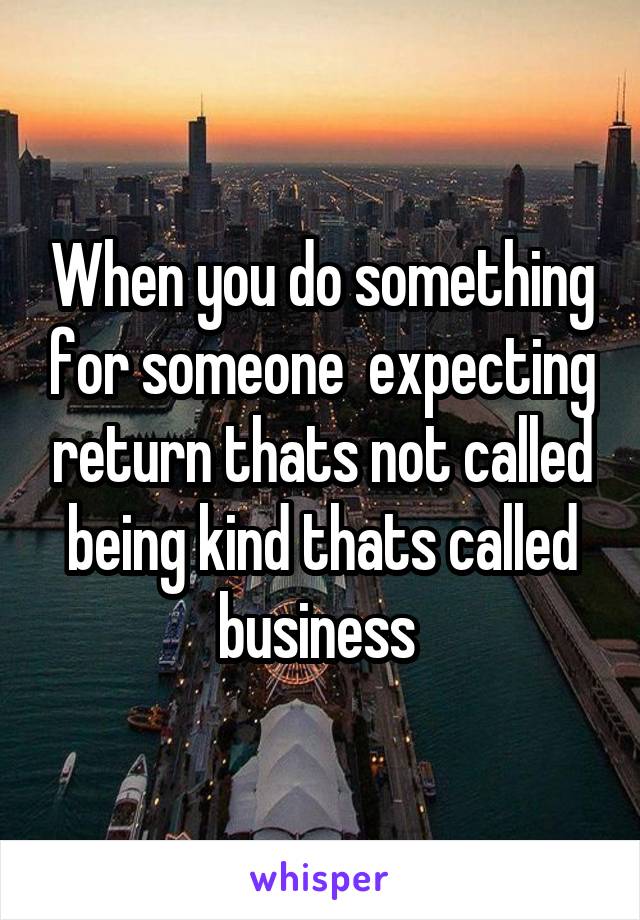 When you do something for someone  expecting return thats not called being kind thats called business 