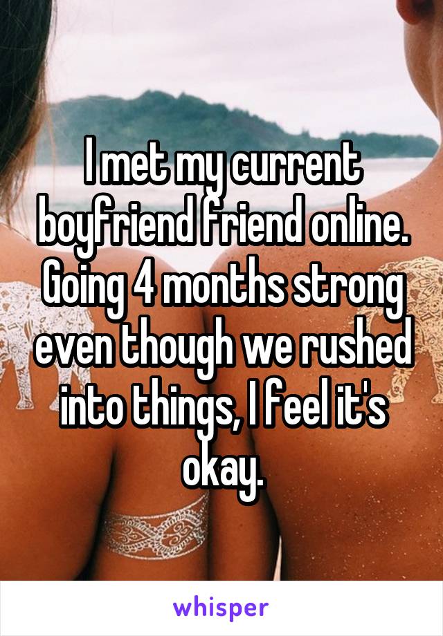 I met my current boyfriend friend online. Going 4 months strong even though we rushed into things, I feel it's okay.