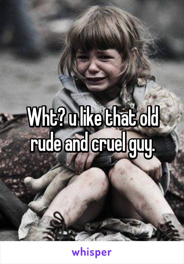 Wht? u like that old rude and cruel guy.