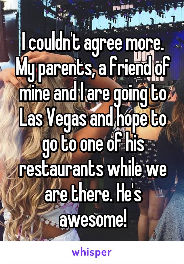 I couldn't agree more. My parents, a friend of mine and I are going to Las Vegas and hope to go to one of his restaurants while we are there. He's awesome!