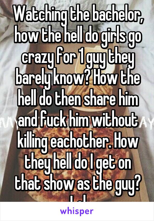 Watching the bachelor, how the hell do girls go crazy for 1 guy they barely know? How the hell do then share him and fuck him without killing eachother. How they hell do I get on that show as the guy? Lol