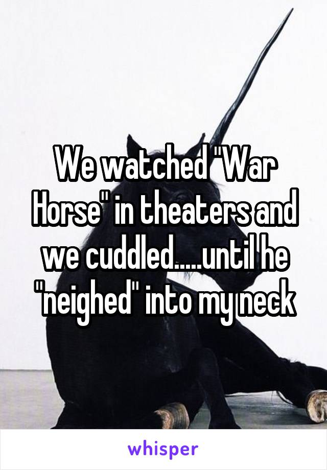 We watched "War Horse" in theaters and we cuddled.....until he "neighed" into my neck