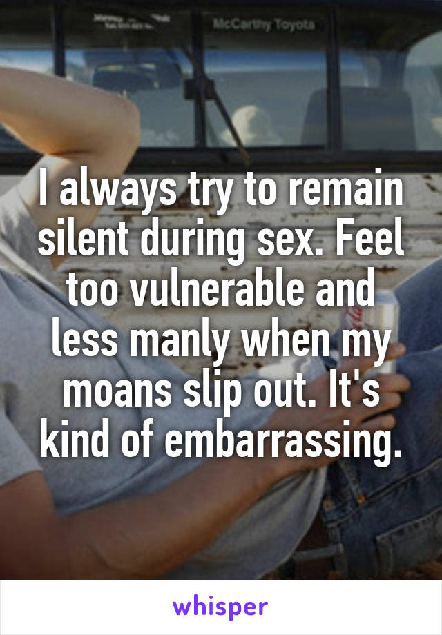 I always try to remain silent during sex. Feel too vulnerable and less manly when my moans slip out. It's kind of embarrassing.