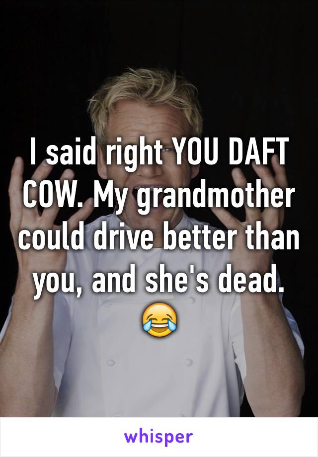 I said right YOU DAFT COW. My grandmother could drive better than you, and she's dead.
😂