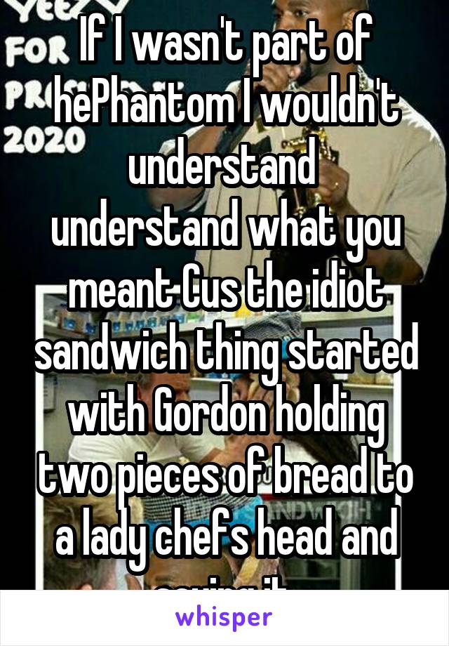 If I wasn't part of hePhantom I wouldn't understand  understand what you meant Cus the idiot sandwich thing started with Gordon holding two pieces of bread to a lady chefs head and saying it 