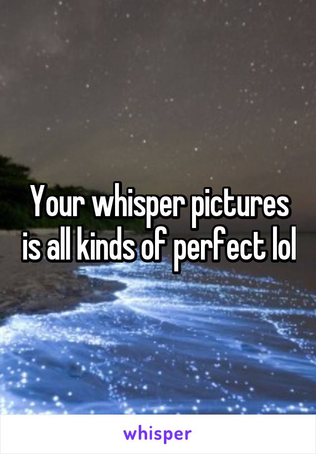 Your whisper pictures is all kinds of perfect lol