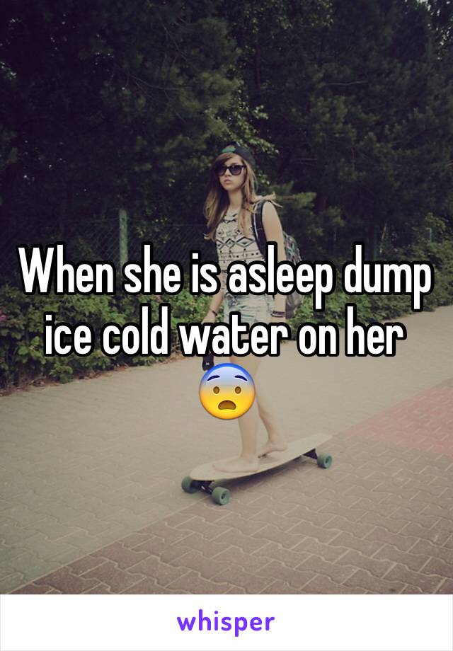 When she is asleep dump ice cold water on her 😨