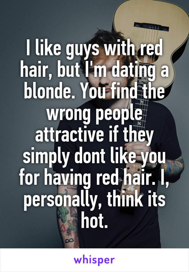 I like guys with red hair, but I'm dating a blonde. You find the wrong people attractive if they simply dont like you for having red hair. I, personally, think its hot.