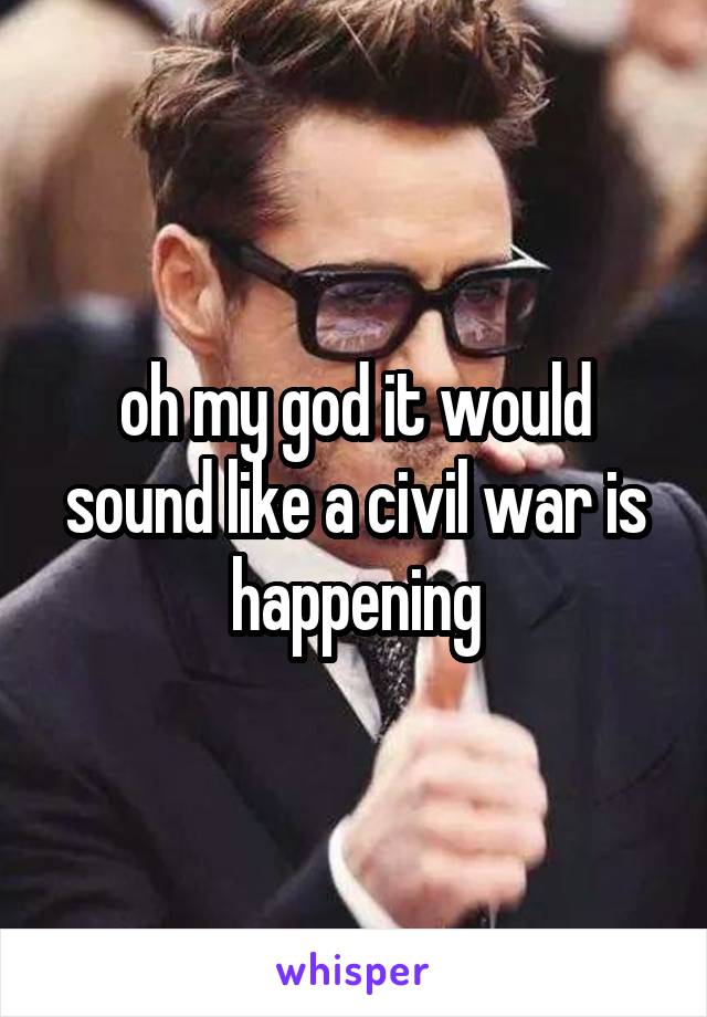 oh my god it would sound like a civil war is happening