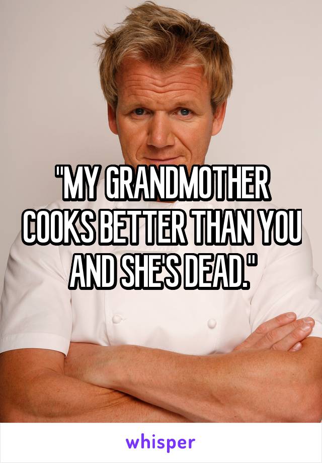 "MY GRANDMOTHER COOKS BETTER THAN YOU AND SHE'S DEAD."