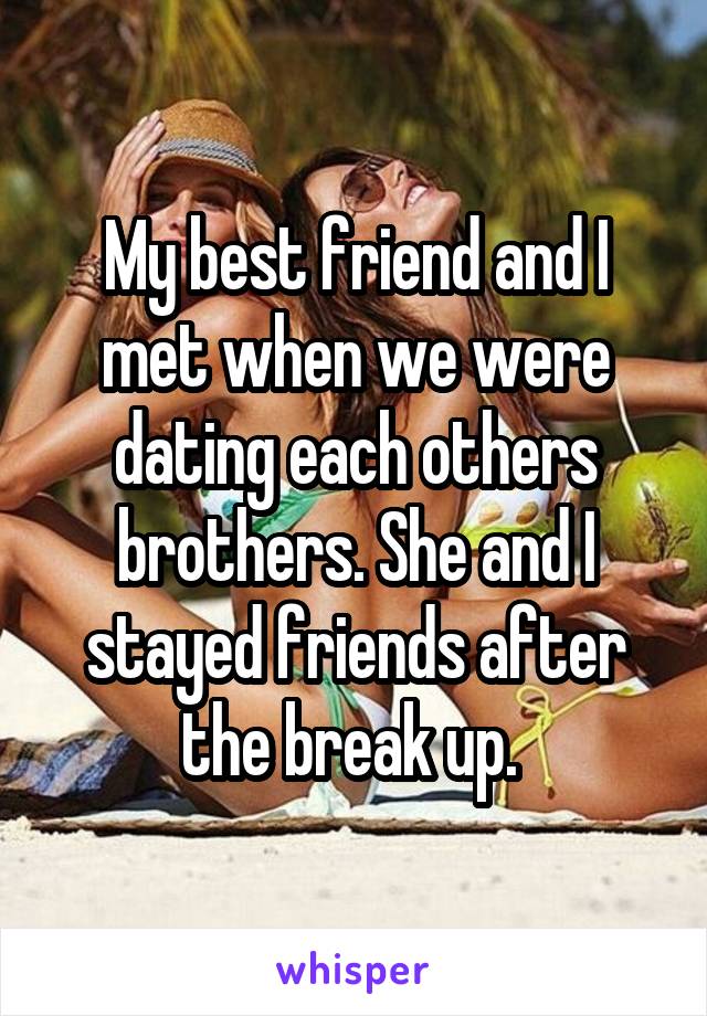 My best friend and I met when we were dating each others brothers. She and I stayed friends after the break up. 