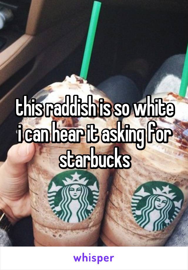 this raddish is so white i can hear it asking for starbucks