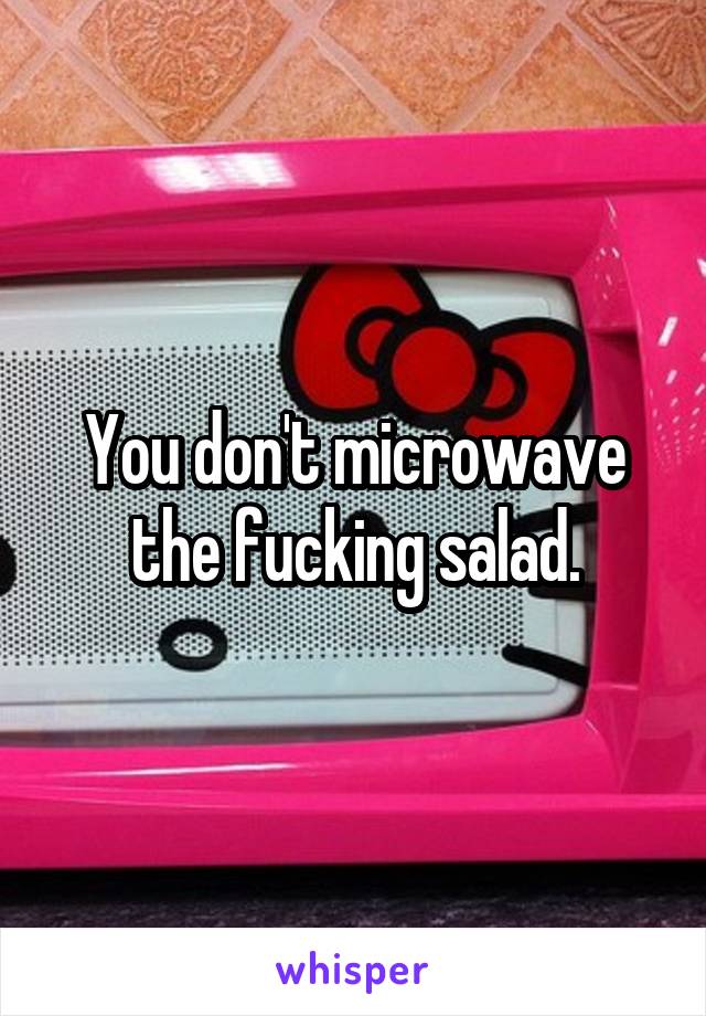 You don't microwave the fucking salad.