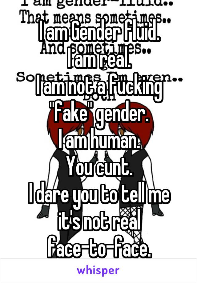 I am Gender fluid.
I am real.
I am not a fucking "fake" gender.
I am human.
You cunt.
I dare you to tell me it's not real face-to-face.