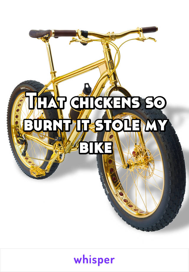 That chickens so burnt it stole my bike
