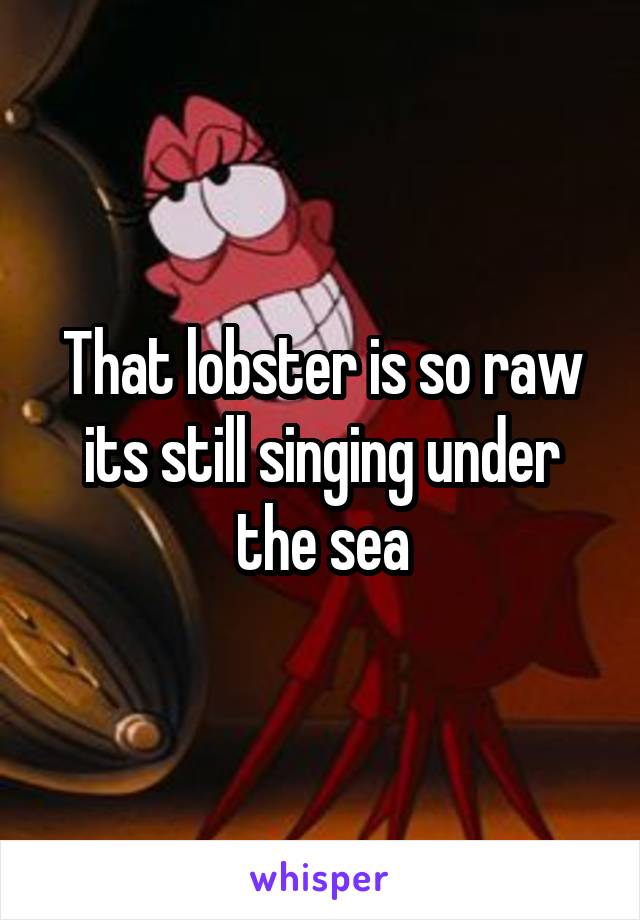 That lobster is so raw its still singing under the sea