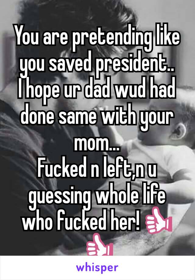 You are pretending like you saved president..
I hope ur dad wud had done same with your mom...
Fucked n left,n u guessing whole life who fucked her!👍👍