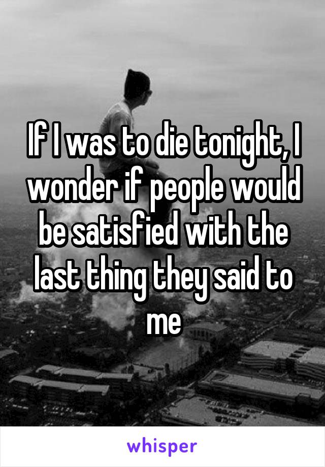 If I was to die tonight, I wonder if people would be satisfied with the last thing they said to me