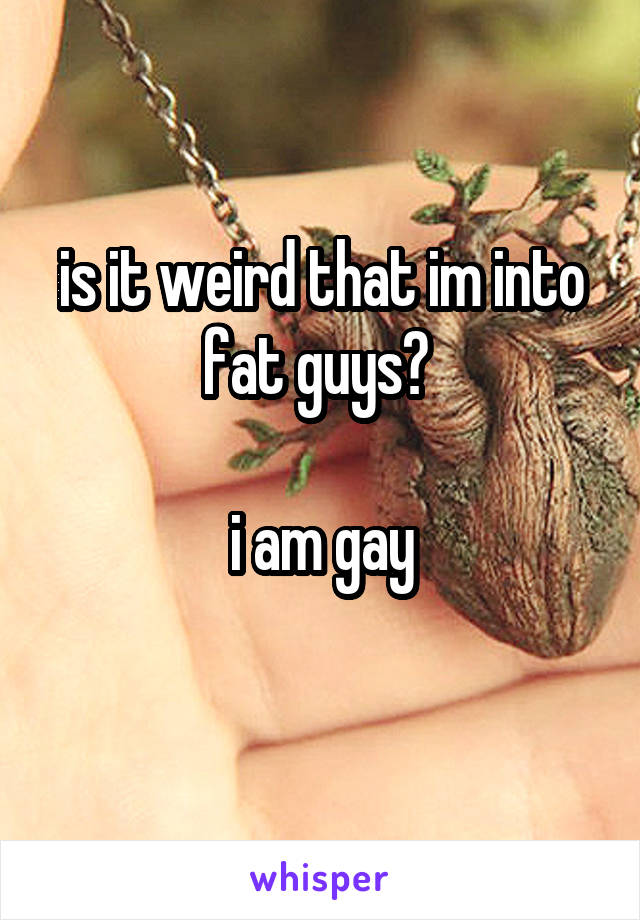 is it weird that im into fat guys? 

i am gay
