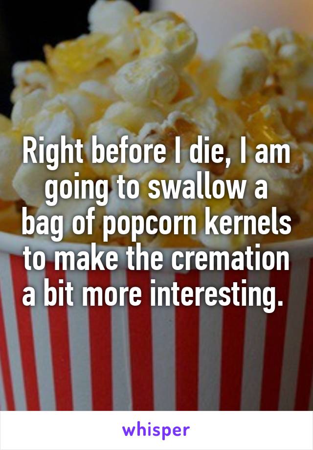 Right before I die, I am going to swallow a bag of popcorn kernels to make the cremation a bit more interesting. 