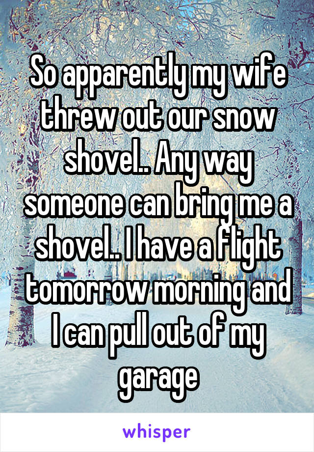 So apparently my wife threw out our snow shovel.. Any way someone can bring me a shovel.. I have a flight tomorrow morning and I can pull out of my garage