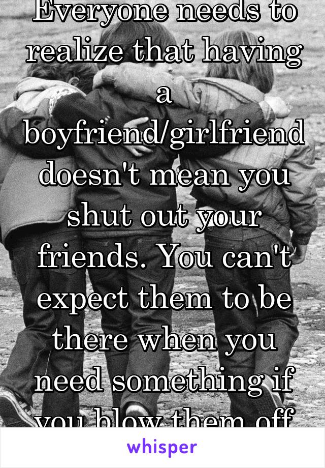 Everyone needs to realize that having a boyfriend/girlfriend doesn't mean you shut out your friends. You can't expect them to be there when you need something if you blow them off for so long 