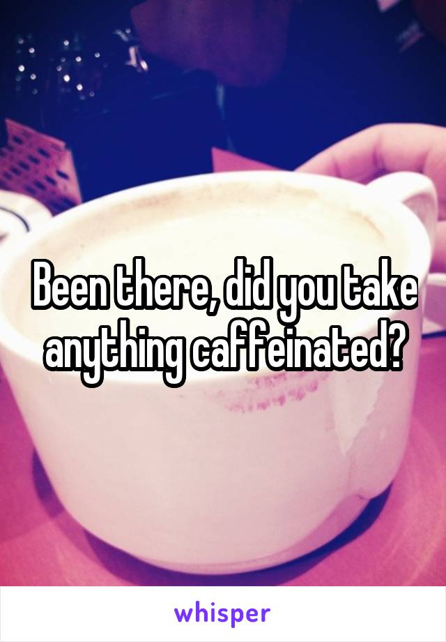 Been there, did you take anything caffeinated?