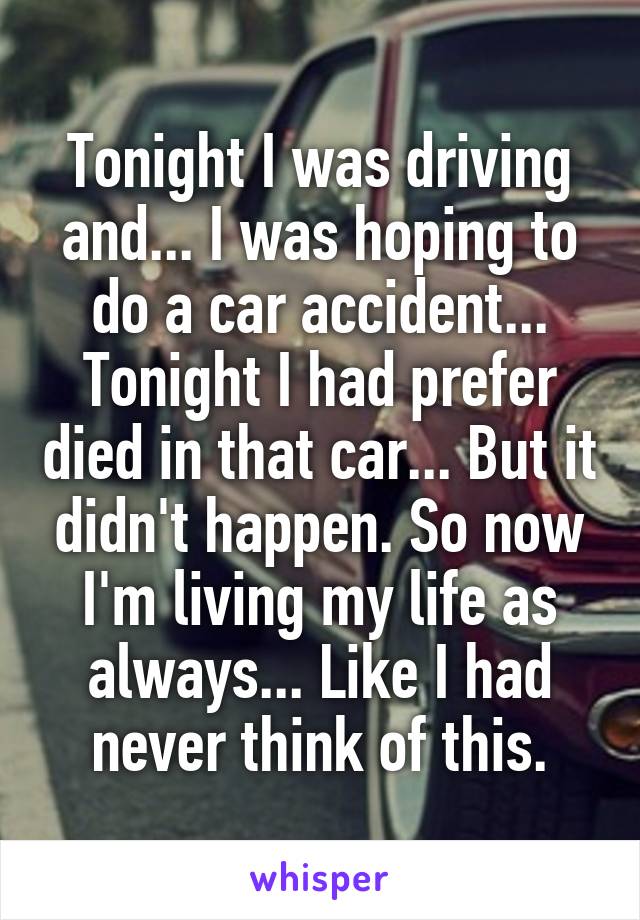 Tonight I was driving and... I was hoping to do a car accident... Tonight I had prefer died in that car... But it didn't happen. So now I'm living my life as always... Like I had never think of this.