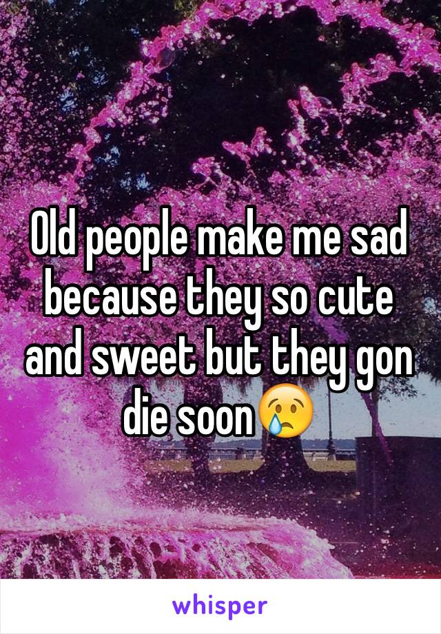 Old people make me sad because they so cute and sweet but they gon die soon😢