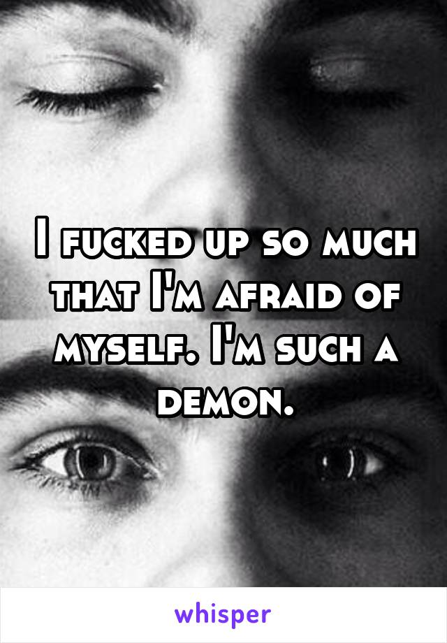 I fucked up so much that I'm afraid of myself. I'm such a demon.