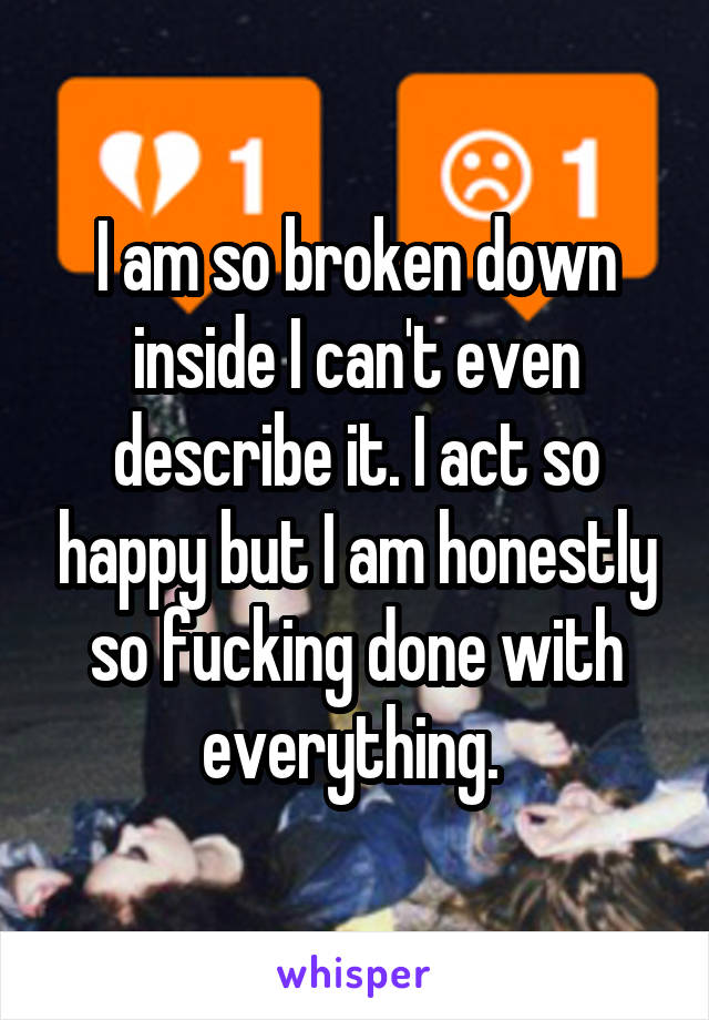 I am so broken down inside I can't even describe it. I act so happy but I am honestly so fucking done with everything. 