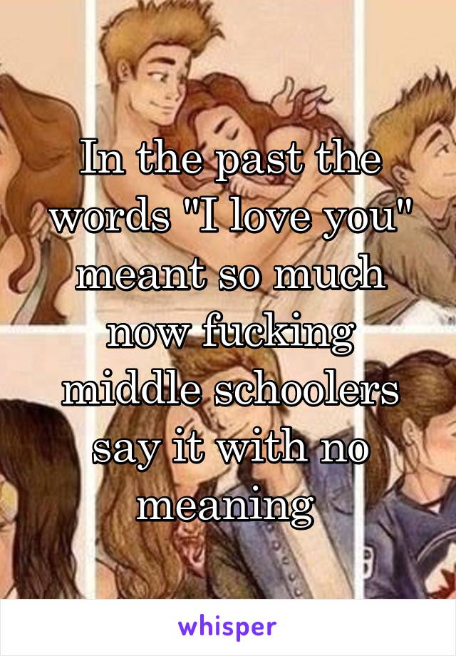 In the past the words "I love you" meant so much now fucking middle schoolers say it with no meaning 