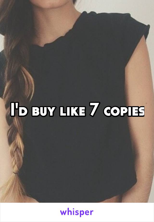 I'd buy like 7 copies