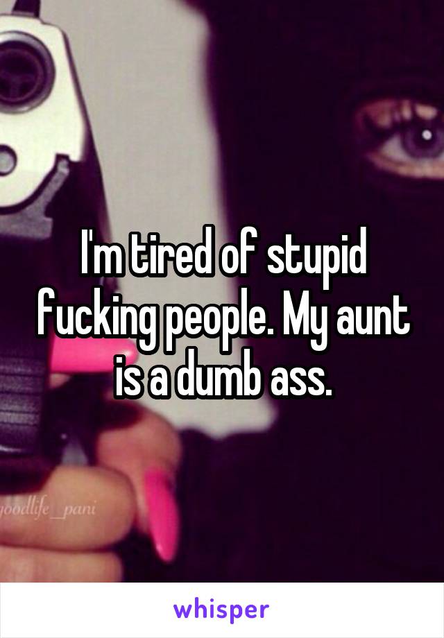 I'm tired of stupid fucking people. My aunt is a dumb ass.