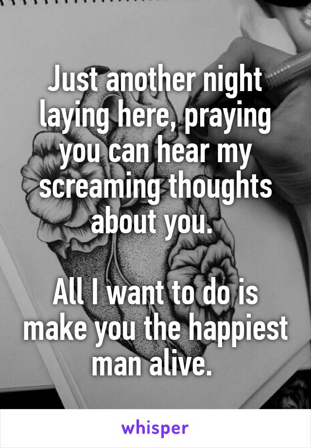 Just another night laying here, praying you can hear my screaming thoughts about you. 

All I want to do is make you the happiest man alive. 