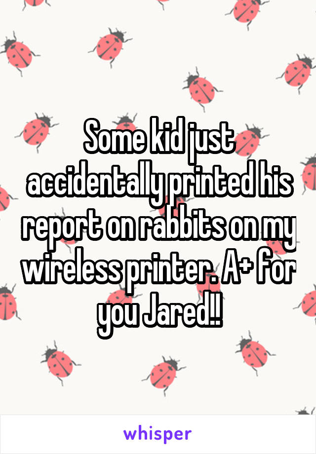 Some kid just accidentally printed his report on rabbits on my wireless printer. A+ for you Jared!!