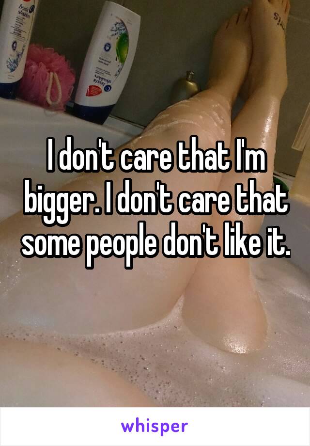 I don't care that I'm bigger. I don't care that some people don't like it. 