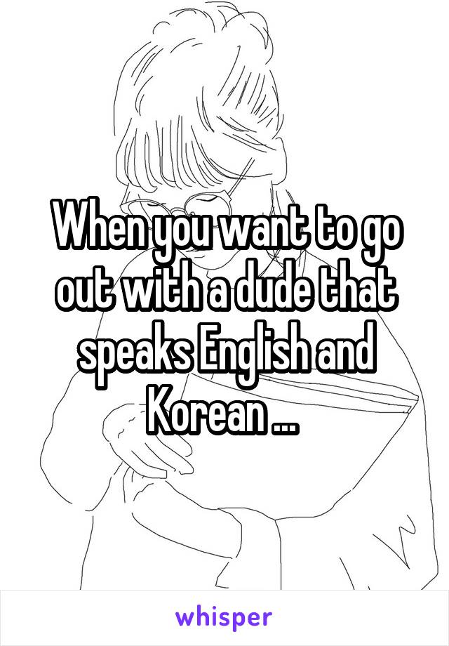 When you want to go out with a dude that speaks English and Korean ... 