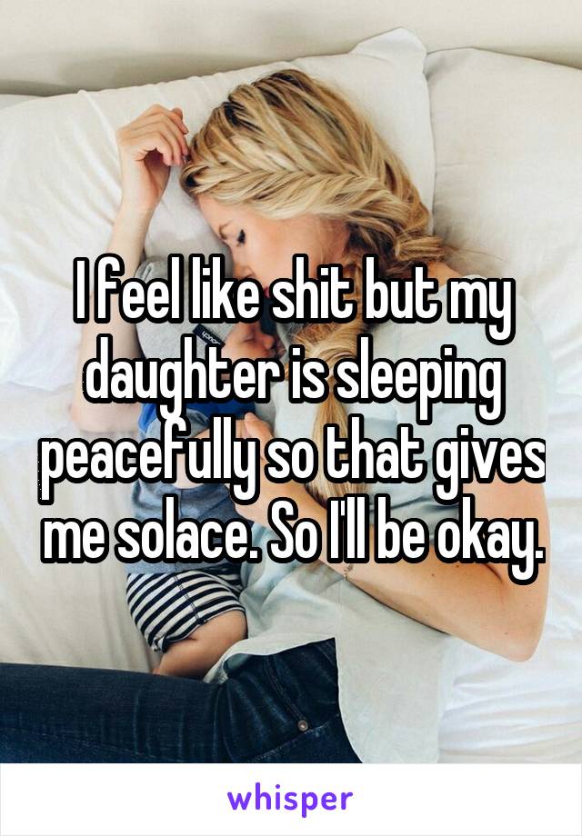 I feel like shit but my daughter is sleeping peacefully so that gives me solace. So I'll be okay.