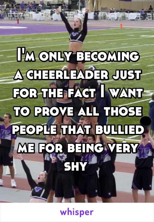 I'm only becoming a cheerleader just for the fact I want to prove all those people that bullied me for being very shy 