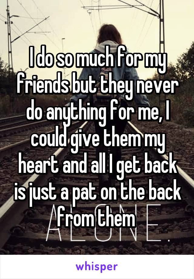 I do so much for my friends but they never do anything for me, I could give them my heart and all I get back is just a pat on the back from them 