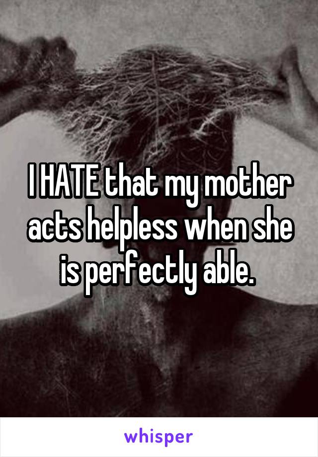 I HATE that my mother acts helpless when she is perfectly able. 