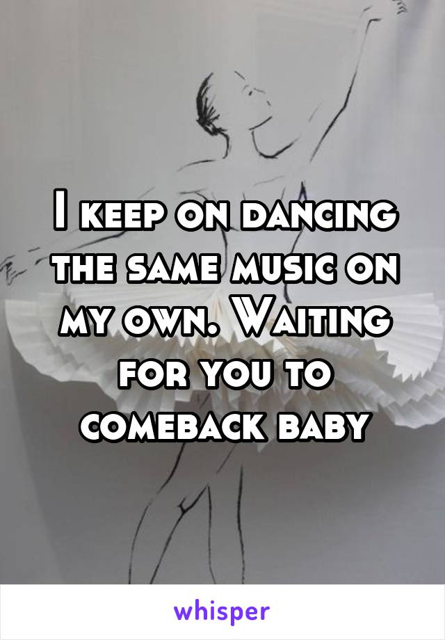 I keep on dancing the same music on my own. Waiting for you to comeback baby