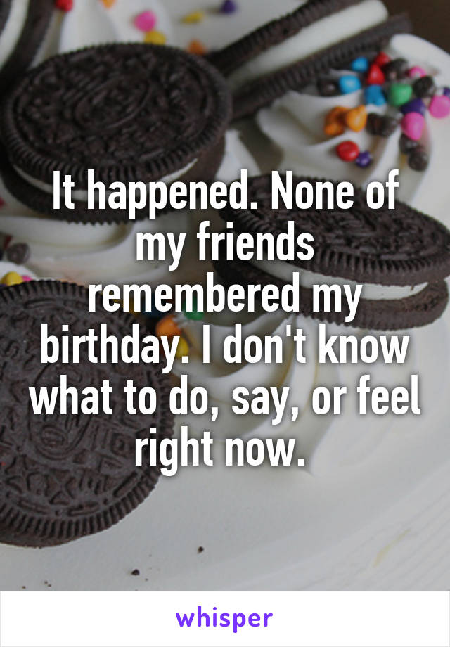 It happened. None of my friends remembered my birthday. I don't know what to do, say, or feel right now. 