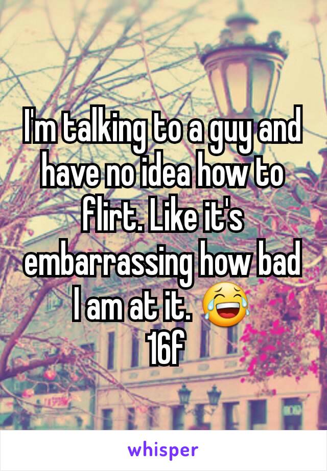 I'm talking to a guy and have no idea how to flirt. Like it's embarrassing how bad I am at it. 😂
 16f