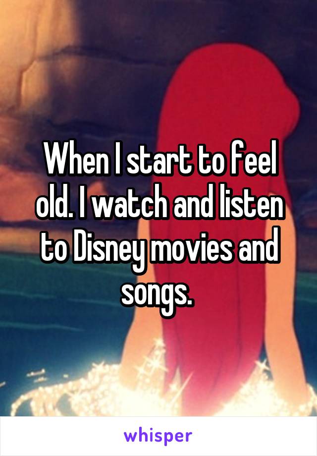 When I start to feel old. I watch and listen to Disney movies and songs. 