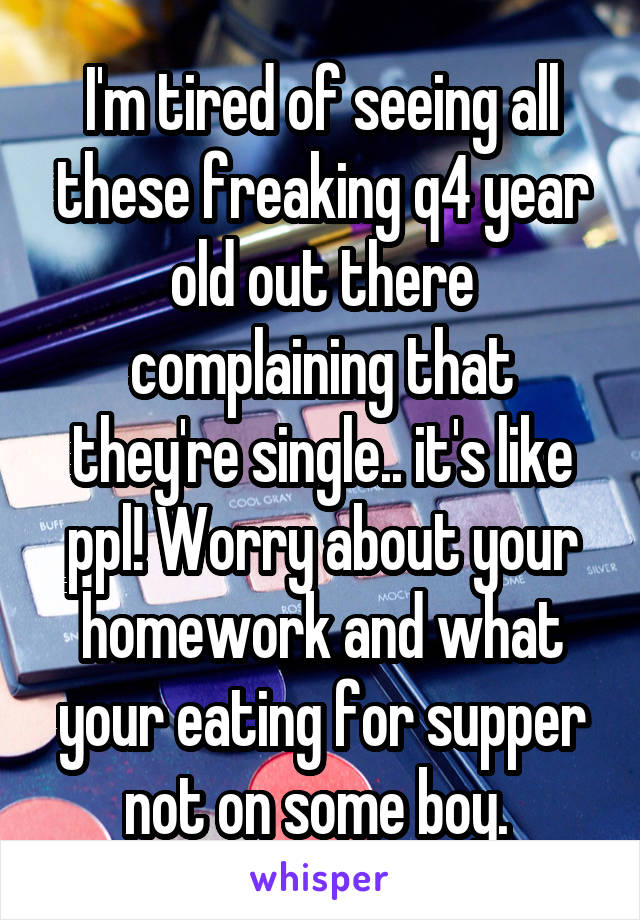 I'm tired of seeing all these freaking q4 year old out there complaining that they're single.. it's like ppl! Worry about your homework and what your eating for supper not on some boy. 