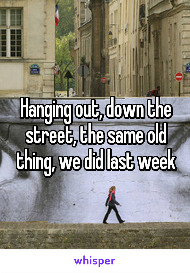 Hanging out, down the street, the same old thing, we did last week