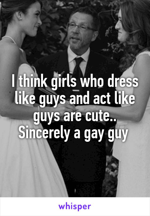 I think girls who dress like guys and act like guys are cute.. Sincerely a gay guy 